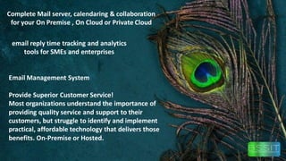 Complete Mail server, calendaring & collaboration
for your On Premise , On Cloud or Private Cloud
email reply time tracking and analytics
tools for SMEs and enterprises
Email Management System
Provide Superior Customer Service!
Most organizations understand the importance of
providing quality service and support to their
customers, but struggle to identify and implement
practical, affordable technology that delivers those
benefits. On-Premise or Hosted.
 