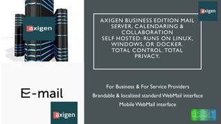AXIGEN BUSINESS EDITION MAIL
SERVER, CALENDARING &
COLLABORATION
SELF HOSTED: RUNS ON LINUX,
WINDOWS, OR DOCKER.
TOTAL CONTROL. TOTAL
PRIVACY.
For Business & For Service Providers
Brandable & localized standard WebMail interface
MobileWebMail interface
 