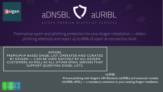 ADNSBL
PREMIUM IP BASED DNSBL LIST, OPERATED AND CURATED
BY AXIGEN — C AN BE USED NATIVELY BY ALL AXIGEN
CUSTOMERS, AS WELL AS ALL OTHER EMAIL SERVERS THAT
SUPPORT QUERYING DNSBL LISTS.
•aURIBL
•Prevent phishing with Axigen’s URI BlockList (aURIBL) and extension module
(AURIBL-AFSL) — a mandatory extension to your existing Axigen installation.
 