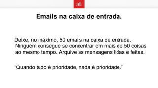 Emails na caixa de entrada.
Deixe, no máximo, 50 emails na caixa de entrada.
Ninguém consegue se concentrar em mais de 50 coisas
ao mesmo tempo. Arquive as mensagens lidas e feitas.
“Quando tudo é prioridade, nada é prioridade.”
 