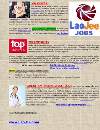 JOB SEEKERS:
We LaoJee Jobs have advance searchable
Electronic CV Databank placed at our website
www.LaoJee.com having CVs of all the potential
candidates which are automatically reviewed by
our Overseas and Local Employers clients.
Overseas-Local Employers review, evaluate, pick and Choose CVs of the right
candidates directly, interview them and select successful one for their Companies
directly. It is one window operation.
We suggest you to please put all your skills and achievements in your CV and
upload it at www.LaoJee.com to be in active contention for these and future
impending lucrative positions. Click and Please Read more - - - - Job Seekers
TOP EMPLOYERS:
LaoJee Jobs provides exceptional corporate / SME recruiting and consulting services by identifying
and acquiring the most qualified-experienced talent for our clients. The dedicated LaoJee Jobs
team is committed to providing professional and efficient solutions, allowing our clients to
confidently focus on their own core business objective.
We have thousands of impending experienced and qualified Candidates in our Electronic data-bank who are looking for jobs
in the Middle East. We can identify and place them to our Middle East clients. It is a win-win situation for you to avail. Time
is money and these days Employers also do not have time at their disposal to hunt for able, experienced and qualified
candidates by themselves. Find capable-experienced candidates available at our website www.LaoJee.com for your Co.
Click and Please read more - - - - - - - Brief Profile for Employers
Good News to Overseas Employer
Benefits gained by outsourcing your HR needs include:
• More Time to Focus on Your own core Customers
• Satisfaction of your own Customer Increases
• Your Key Staff are Left with More Time and Focus shall be applied to your own Customers.
CONSULTANT-SPECIALIST DOCTORS: We are proud that LaoJee Jobs serves
as an exclusive Job provider to Consultant-Specialist Doctors in Pakistan. We have consent of many
renowned local and overseas hospitals in the Middle East and Europe to provide them with qualified
and experienced Doctors and other para-Medical Staff. These Hospitals have access to our Website
Electronic Databank and as soon as they need any Doctor or para-Medical staff, they by themselves
refer to our website, choose a candidate for interview and hire him / her immediately. So we request
Medical professionals to please upload their updated CV at our Website www.LaoJee.com to be in
que for their next turn of their selection.
Click and Please Read more - - - - - - - - Consultants-Specialists Doctors
Happy hunting and best of Luck
www.LaoJee.com
 