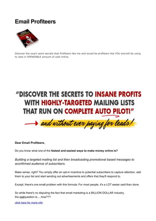 Email Profiteers




Discover the exact same secrets that Profiteers like me and would be profiteers like YOU are/will be using
to rake in SPENDABLE amount of cash online.




Dear Email Profiteers,

Do you know what one of the fastest and easiest ways to make money online is?


Building a targeted mailing list and then broadcasting promotional based messages to
aconfirmed audience of subscribers.

Make sense, right? You simply offer an opt-in incentive to potential subscribers to capture attention, add
them to your list and start sending out advertisements and offers that they'll respond to.


Except, there's one small problem with this formula: For most people, it's a LOT easier said than done.


So while there's no disputing the fact that email marketing is a BILLION DOLLAR industry,
the realquestion is.....how???

click here for more info
 