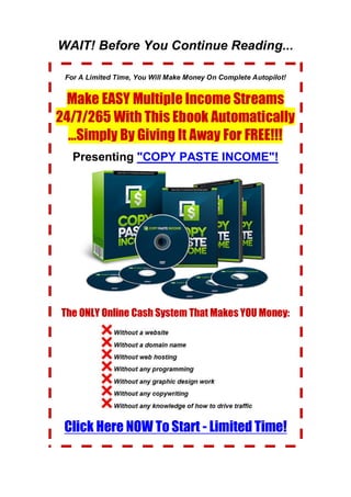 WAIT! Before You Continue Reading...
For A Limited Time, You Will Make Money On Complete Autopilot!
Make EASY Multiple Income Streams
24/7/265 With This Ebook Automatically
...Simply By Giving It Away For FREE!!!
Presenting "COPY PASTE INCOME"!
The ONLY Online Cash System That Makes YOU Money:
Click Here NOW To Start - Limited Time!
 