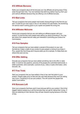 #12 Affiliate Bonuses
Notify your prospects about all the bonuses your top affiliates are giving away if they
order through their links. Your list members that didn't buy before may buy from your
joint venture affiliates because they are offering a lot of affiliate bonuses.
#13 Bad Links
Tell your prospects that some people had trouble clicking through to the first link you
sent. It could be you had a typo in the url, the redirect link was broken, the shortening
link service wasn't working good or you copied and pasted the wrong link.
#14 Affiliates Welcome
Advice your prospects that you are now adding an affiliate program with your
product. It could be that many people were asking you about promoting it. You may
get orders from people that are really just interested in promoting your product for
commissions.
#15 Free Samples
Tell your prospects that you have added a sample of the product on your ads
Sometimes it takes a taste of your product to give people a craving to purchase it.
Plus, people like free things and if anyone asks you for a sample, it’s likely there are
others that want one too.
#16 Offer Adding
Educate your prospects that you have added something new to the offer or sales
letter. It could be new graphics, pictures of the people who submitted testimonials, a
better guarantee, extra examples, a picture of you, video or audio information, extra
bonuses, etc.
#17 Free Trials
Alert your prospects that you have added a free or low cost trial option to your
product. People really jump on free and low cost trials because they won't be risking
very much, if anything to try out your product. This will convert the people that
weren’t sure before.
#18 Bonuses Left
Warn your prospects that there aren't many bonuses left for your product. One of the
biggest reasons people buy is all the bonuses they can get for risking their money. If
they are teetering on their decision they will lean towards buying because of the fear
of loss.
 