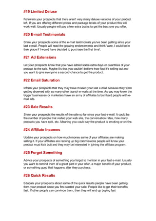 #19 Limited Deluxe
Forewarn your prospects that there aren't very many deluxe versions of your product
left. If you are offering different prices and package levels of your product this will
work well. Usually people will pay a few extra bucks to get the best one you offer.
#20 E-mail Testimonials
Show your prospects some of the e-mail testimonials you've been getting since your
last e-mail. People will read the glowing endorsements and think 'wow, I could be in
their place if I would have decided to purchase the first time'.
#21 Ad Extensions
Let your prospects know that you have added some extra days or quantities of your
product to the sale. Maybe it's that you couldn't believe how fast it's selling out and
you want to give everyone a second chance to get the product.
#22 Email Saturation
Inform your prospects that they may have missed your last e-mail because they were
getting drowned with so many other launch e-mails at the time. As you may know the
bigger businesses or marketers have an army of affiliates to bombard people with e-
mail ads.
#23 Sale Results
Show your prospects the results of the sale so far since your last e-mail. It could be
the number of people that visited your web site, the conversation rates, how many
products you have sold, etc. Meaning you could say the product is smoking or on fire.
#24 Affiliate Incomes
Update your prospects on how much money some of your affiliates are making
selling it. If your affiliates are racking up big commissions people will know your
product must kick butt and they may be interested in joining the affiliate program.
#25 Forget Something
Advice your prospects of something you forgot to mention in your last e-mail. Usually
you want to remind them of a great part in your offer, a major benefit of your product,
or something good that happens after they purchase.
#26 Quick Results
Educate your prospects about some of the quick results people have been getting
from your product since you first started your sale. People like to get their benefits
fast. If other people can convince them, then they will end up buying fast
 