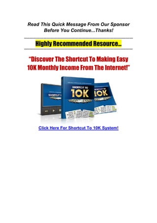 Read This Quick Message From Our Sponsor
Before You Continue...Thanks!
----------------------------------------------------------------------------------------------------------------------------
Highly Recommended Resource...
----------------------------------------------------------------------------------------------------------------------------
“Discover The Shortcut To Making Easy
10K Monthly Income From The Internet!”
Click Here For Shortcut To 10K System!
 