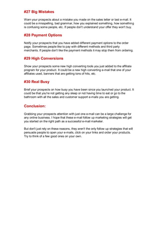 #27 Big Mistakes
Warn your prospects about a mistake you made on the sales letter or last e-mail. It
could be a misspelling, bad grammar, how you explained something, how something
is confusing some people, etc. If people don't understand your offer they won't buy.
#28 Payment Options
Notify your prospects that you have added different payment options to the order
page. Sometimes people like to pay with different methods and third party
merchants. If people don't like the payment methods it may stop them from ordering.
#29 High Conversions
Show your prospects some new high converting tools you just added to the affiliate
program for your product. It could be a new high converting e-mail that one of your
affiliates used, banners that are getting tons of hits, etc.
#30 Real Busy
Brief your prospects on how busy you have been since you launched your product. It
could be that you're not getting any sleep or not having time to eat or go to the
bathroom with all the sales and customer support e-mails you are getting.
Conclusion:
Grabbing your prospects attention with just one e-mail can be a large challenge for
any online business. I hope that these e-mail follow up marketing strategies will get
you started on the right path as a successful e-mail marketer.
But don't just rely on these reasons, they aren't the only follow up strategies that will
persuade people to open your e-mails, click on your links and order your products.
Try to think of a few good ones on your own.
 