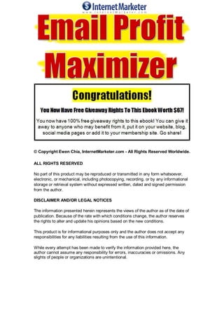 © Copyright Ewen Chia, InternetMarketer.com - All Rights Reserved Worldwide.
ALL RIGHTS RESERVED
No part of this product may be reproduced or transmitted in any form whatsoever,
electronic, or mechanical, including photocopying, recording, or by any informational
storage or retrieval system without expressed written, dated and signed permission
from the author.
DISCLAIMER AND/OR LEGAL NOTICES
The information presented herein represents the views of the author as of the date of
publication. Because of the rate with which conditions change, the author reserves
the rights to alter and update his opinions based on the new conditions.
This product is for informational purposes only and the author does not accept any
responsibilities for any liabilities resulting from the use of this information.
While every attempt has been made to verify the information provided here, the
author cannot assume any responsibility for errors, inaccuracies or omissions. Any
slights of people or organizations are unintentional.
 