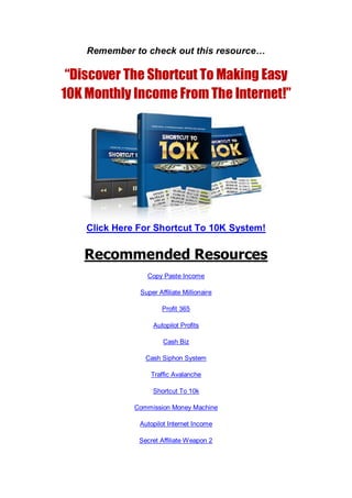 Remember to check out this resource…
“Discover The Shortcut To Making Easy
10K Monthly Income From The Internet!”
Click Here For Shortcut To 10K System!
Recommended Resources
Copy Paste Income
Super Affiliate Millionaire
Profit 365
Autopilot Profits
Cash Biz
Cash Siphon System
Traffic Avalanche
Shortcut To 10k
Commission Money Machine
Autopilot Internet Income
Secret Affiliate Weapon 2
 