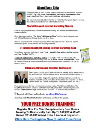 About Ewen Chia
Striving to earn an extra income, Ewen Chia started his first internet business
in 1997. For 5 full years, he worked on his internet business part-time
every day from 11pm - 3am while holding a full-time job.
He was motivated to build a better life for his family. After years of perseverance,
he finally succeeded and has not looked back since.
World-Renowed Internet Marketing Pioneer
Ewen is highly regarded as a pioneer of internet marketing and a world-renowed internet
marketing expert.
He is also recognized as “The World’s #1 Super Affiliate” and his name is synonymous
with Affiliate Marketing, although that is not all he does.
Many of Ewen's students had been able to quit their day jobs and make their own income
online through his proven training and teaching materials.
#1 International Best-Selling Internet Marketing Book
When Ewen launched his first print book, "How I Made My First Million On The Internet
and How You Can Too!"...
This book made internet marketing history by being the FIRST ever book about the
internet business and internet marketing to hit the #1 WORLDWIDE BESTSELLER LISTS
on Amazon, Barnes & Nobles and other online bookstores all at the same time – in just 24
hours of launch.
International Speaker, Educator And Trainer
Ewen is also a highly sought after international speaker and is always touring
the world teaching the internet business to anyone willing to learn about it.
He has shared the stage with experts like Sir Richard Branson, Anthony
Robbins, Robert Kiyosaki, Tony Blair, T Harv Eker, Tom Hopkins, Les Brown,
Chris Garnder and Donald Trump (here's a picture of Donald and him.)
Ewen also received the first ever internet marketing trophy, “World Internet Challenge” for
his LIVE demonstration where he started an internet business from scratch and proceeded
to make US$80,000 in 3 days from that same business - all in front of a live audience.
Connect with Ewen on Facebook: www.EwenChiaFans.com
Ewen has made MILLIONS of dollars online and now he invites you to...
YOUR FREE BONUS TRAINING!
Register Now For Your Complimentary Free Bonus
Training To Realistically Earn Up To $30,000 A Month
Online (Or $1,000 A Day) Even If You're A Beginner...
Click Here To Register Now (Limited Time Only)
 