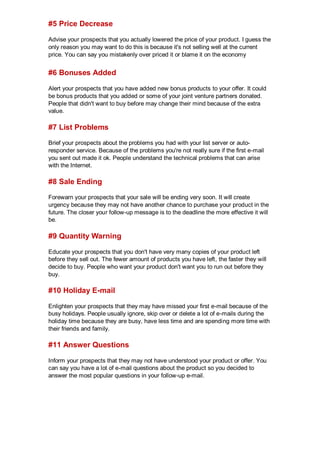 #5 Price Decrease
Advise your prospects that you actually lowered the price of your product. I guess the
only reason you may want to do this is because it's not selling well at the current
price. You can say you mistakenly over priced it or blame it on the economy
#6 Bonuses Added
Alert your prospects that you have added new bonus products to your offer. It could
be bonus products that you added or some of your joint venture partners donated.
People that didn't want to buy before may change their mind because of the extra
value.
#7 List Problems
Brief your prospects about the problems you had with your list server or auto-
responder service. Because of the problems you're not really sure if the first e-mail
you sent out made it ok. People understand the technical problems that can arise
with the Internet.
#8 Sale Ending
Forewarn your prospects that your sale will be ending very soon. It will create
urgency because they may not have another chance to purchase your product in the
future. The closer your follow-up message is to the deadline the more effective it will
be.
#9 Quantity Warning
Educate your prospects that you don't have very many copies of your product left
before they sell out. The fewer amount of products you have left, the faster they will
decide to buy. People who want your product don't want you to run out before they
buy.
#10 Holiday E-mail
Enlighten your prospects that they may have missed your first e-mail because of the
busy holidays. People usually ignore, skip over or delete a lot of e-mails during the
holiday time because they are busy, have less time and are spending more time with
their friends and family.
#11 Answer Questions
Inform your prospects that they may not have understood your product or offer. You
can say you have a lot of e-mail questions about the product so you decided to
answer the most popular questions in your follow-up e-mail.
 