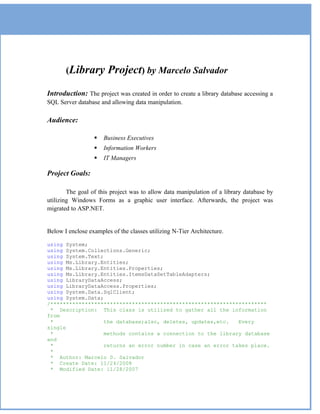 (Library         Project) by Marcelo Salvador
Introduction: The project was created in order to create a library database accessing a
SQL Server database and allowing data manipulation.

Audience:

                     Business Executives
                     Information Workers
                     IT Managers

Project Goals:

        The goal of this project was to allow data manipulation of a library database by
utilizing Windows Forms as a graphic user interface. Afterwards, the project was
migrated to ASP.NET.


Below I enclose examples of the classes utilizing N-Tier Architecture.

using System;
using System.Collections.Generic;
using System.Text;
using Ms.Library.Entities;
using Ms.Library.Entities.Properties;
using Ms.Library.Entities.ItemsDataSetTableAdapters;
using LibraryDataAccess;
using LibraryDataAccess.Properties;
using System.Data.SqlClient;
using System.Data;
/*********************************************************************
 * Description: This class is utilized to gather all the information
from
 *                 the database;also, deletes, updates,etc.   Every
single
 *                 methods contains a connection to the library database
and
 *                 returns an error number in case an error takes place.
 *
 * Author: Marcelo D. Salvador
 * Create Date: 11/24/2008
 * Modified Date: 11/28/2007
 