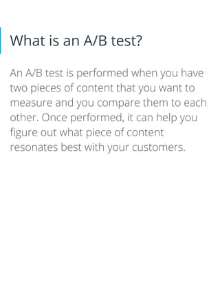 What is an A/B test?
An A/B test is performed when you have
two pieces of content that you want to
measure and you compare them to each
other. Once performed, it can help you
figure out what piece of content
resonates best with your customers.
 