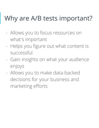 Why are A/B tests important?
- Allows you to focus resources on
what's important
- Helps you figure out what content is
successful
- Gain insights on what your audience
enjoys
- Allows you to make data-backed
decisions for your business and
marketing efforts
 