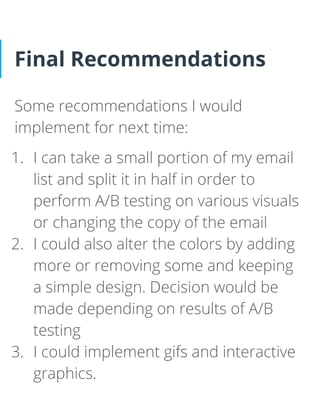 Final Recommendations
Some recommendations I would
implement for next time:
1. I can take a small portion of my email
list and split it in half in order to
perform A/B testing on various visuals
or changing the copy of the email
2. I could also alter the colors by adding
more or removing some and keeping
a simple design. Decision would be
made depending on results of A/B
testing
3. I could implement gifs and interactive
graphics.
 