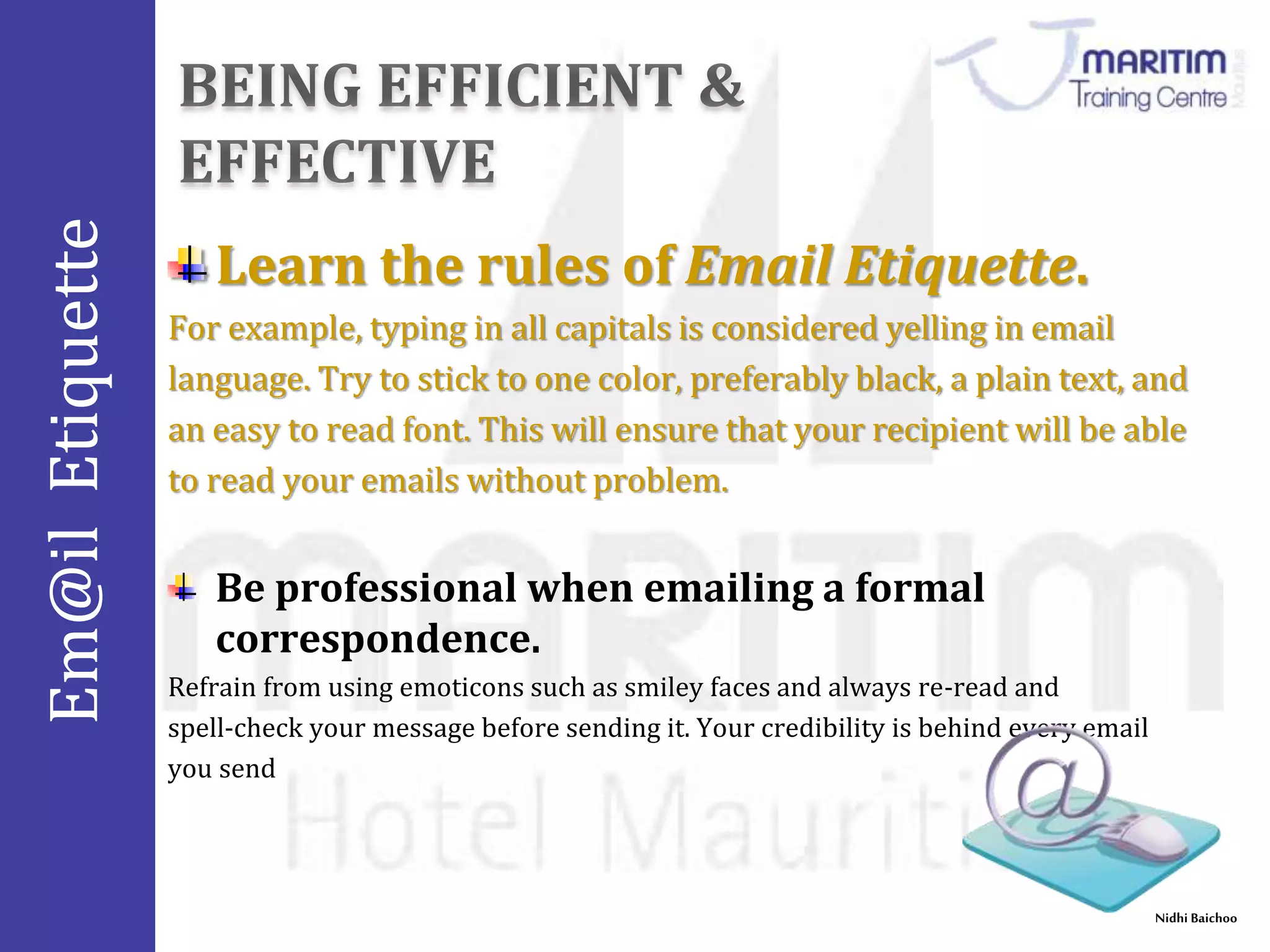 Em@il Etiquette 
Nidhi Baichoo 
Learn the rules of Email Etiquette. 
For example, typing in all capitals is considered yelling in email 
language. Try to stick to one color, preferably black, a plain text, and 
an easy to read font. This will ensure that your recipient will be able 
to read your emails without problem. 
Be professional when emailing a formal 
correspondence. 
Refrain from using emoticons such as smiley faces and always re-read and 
spell-check your message before sending it. Your credibility is behind every email 
you send 
 