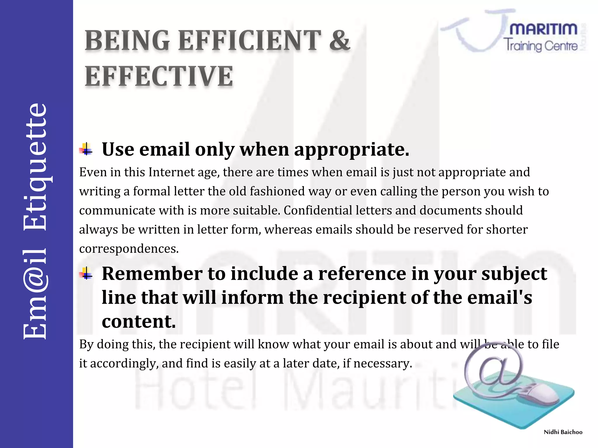 Em@il Etiquette 
Nidhi Baichoo 
Use email only when appropriate. 
Even in this Internet age, there are times when email is just not appropriate and 
writing a formal letter the old fashioned way or even calling the person you wish to 
communicate with is more suitable. Confidential letters and documents should 
always be written in letter form, whereas emails should be reserved for shorter 
correspondences. 
Remember to include a reference in your subject 
line that will inform the recipient of the email's 
content. 
By doing this, the recipient will know what your email is about and will be able to file 
it accordingly, and find is easily at a later date, if necessary. 
 