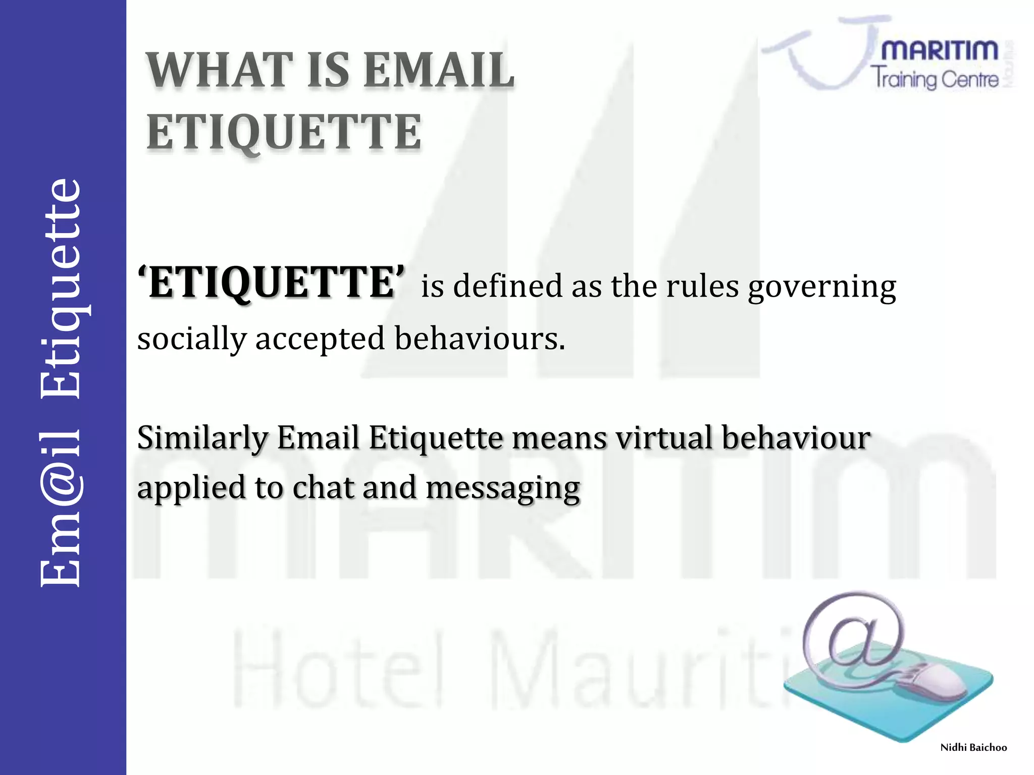 Em@il Etiquette 
Nidhi Baichoo 
‘ETIQUETTE’ is defined as the rules governing 
socially accepted behaviours. 
Similarly Email Etiquette means virtual behaviour 
applied to chat and messaging 
 