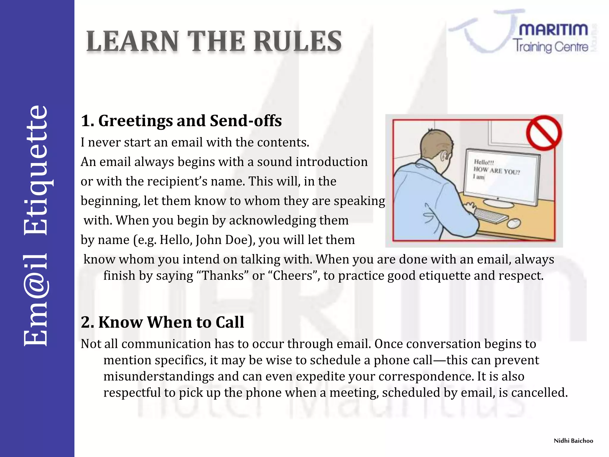 Em@il Etiquette 
1. Greetings and Send-offs 
I never start an email with the contents. 
An email always begins with a sound introduction 
or with the recipient’s name. This will, in the 
beginning, let them know to whom they are speaking 
with. When you begin by acknowledging them 
by name (e.g. Hello, John Doe), you will let them 
know whom you intend on talking with. When you are done with an email, always 
Nidhi Baichoo 
finish by saying “Thanks” or “Cheers”, to practice good etiquette and respect. 
2. Know When to Call 
Not all communication has to occur through email. Once conversation begins to 
mention specifics, it may be wise to schedule a phone call—this can prevent 
misunderstandings and can even expedite your correspondence. It is also 
respectful to pick up the phone when a meeting, scheduled by email, is cancelled. 
 