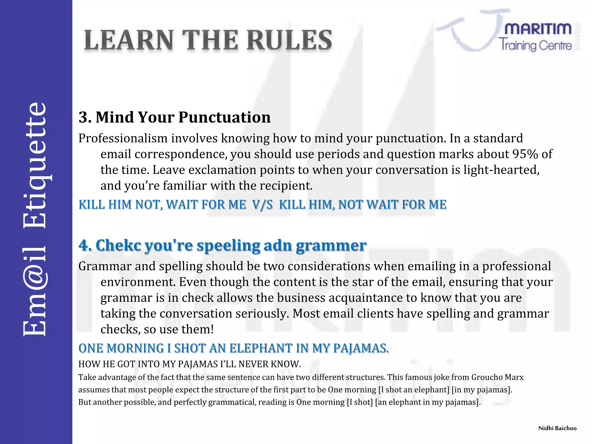 Em@il Etiquette 
Nidhi Baichoo 
3. Mind Your Punctuation 
Professionalism involves knowing how to mind your punctuation. In a standard 
email correspondence, you should use periods and question marks about 95% of 
the time. Leave exclamation points to when your conversation is light-hearted, 
and you’re familiar with the recipient. 
KILL HIM NOT, WAIT FOR ME V/S KILL HIM, NOT WAIT FOR ME 
4. Chekc you're speeling adn grammer 
Grammar and spelling should be two considerations when emailing in a professional 
environment. Even though the content is the star of the email, ensuring that your 
grammar is in check allows the business acquaintance to know that you are 
taking the conversation seriously. Most email clients have spelling and grammar 
checks, so use them! 
ONE MORNING I SHOT AN ELEPHANT IN MY PAJAMAS. 
HOW HE GOT INTO MY PAJAMAS I’LL NEVER KNOW. 
Take advantage of the fact that the same sentence can have two different structures. This famous joke from GrouchoMarx 
assumes that most people expect the structure of the first part to be One morning [I shot an elephant] [in my pajamas]. 
But another possible, and perfectly grammatical, reading is One morning [I shot] [an elephant in my pajamas]. 
 