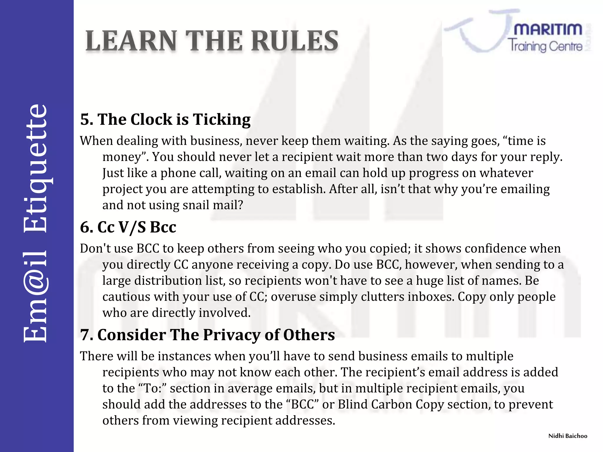 Em@il Etiquette 
Nidhi Baichoo 
5. The Clock is Ticking 
When dealing with business, never keep them waiting. As the saying goes, “time is 
money”. You should never let a recipient wait more than two days for your reply. 
Just like a phone call, waiting on an email can hold up progress on whatever 
project you are attempting to establish. After all, isn’t that why you’re emailing 
and not using snail mail? 
6. Cc V/S Bcc 
Don't use BCC to keep others from seeing who you copied; it shows confidence when 
you directly CC anyone receiving a copy. Do use BCC, however, when sending to a 
large distribution list, so recipients won't have to see a huge list of names. Be 
cautious with your use of CC; overuse simply clutters inboxes. Copy only people 
who are directly involved. 
7. Consider The Privacy of Others 
There will be instances when you’ll have to send business emails to multiple 
recipients who may not know each other. The recipient’s email address is added 
to the “To:” section in average emails, but in multiple recipient emails, you 
should add the addresses to the “BCC” or Blind Carbon Copy section, to prevent 
others from viewing recipient addresses. 
 