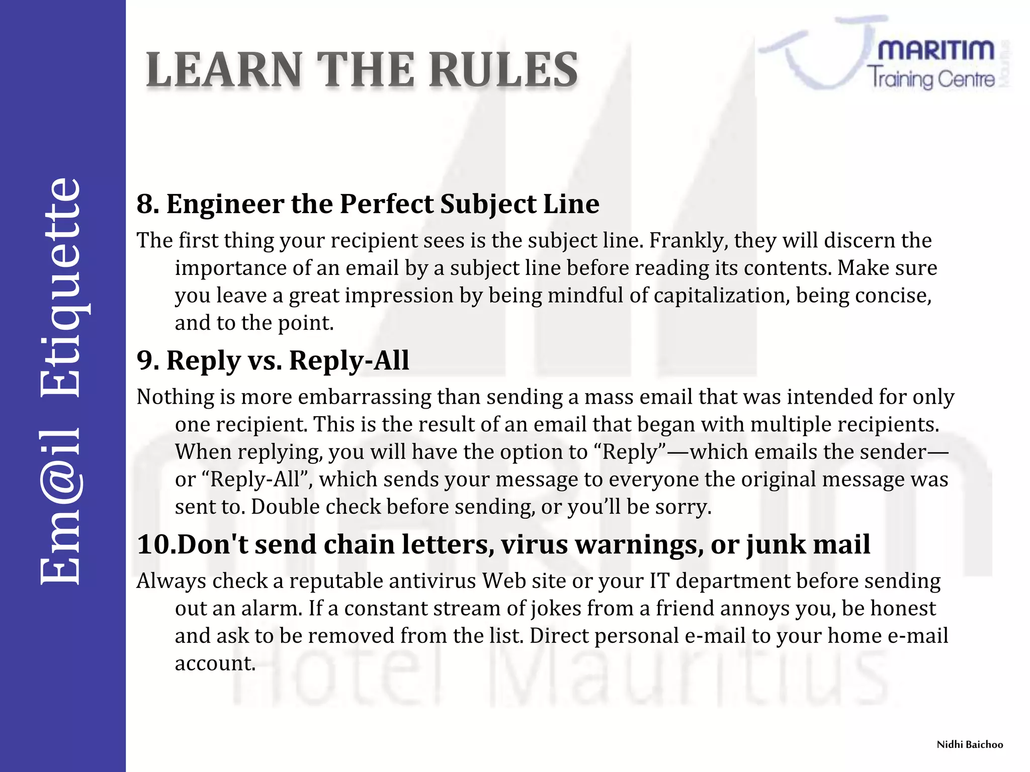 Em@il Etiquette 
Nidhi Baichoo 
8. Engineer the Perfect Subject Line 
The first thing your recipient sees is the subject line. Frankly, they will discern the 
importance of an email by a subject line before reading its contents. Make sure 
you leave a great impression by being mindful of capitalization, being concise, 
and to the point. 
9. Reply vs. Reply-All 
Nothing is more embarrassing than sending a mass email that was intended for only 
one recipient. This is the result of an email that began with multiple recipients. 
When replying, you will have the option to “Reply”—which emails the sender— 
or “Reply-All”, which sends your message to everyone the original message was 
sent to. Double check before sending, or you’ll be sorry. 
10.Don't send chain letters, virus warnings, or junk mail 
Always check a reputable antivirus Web site or your IT department before sending 
out an alarm. If a constant stream of jokes from a friend annoys you, be honest 
and ask to be removed from the list. Direct personal e-mail to your home e-mail 
account. 
 