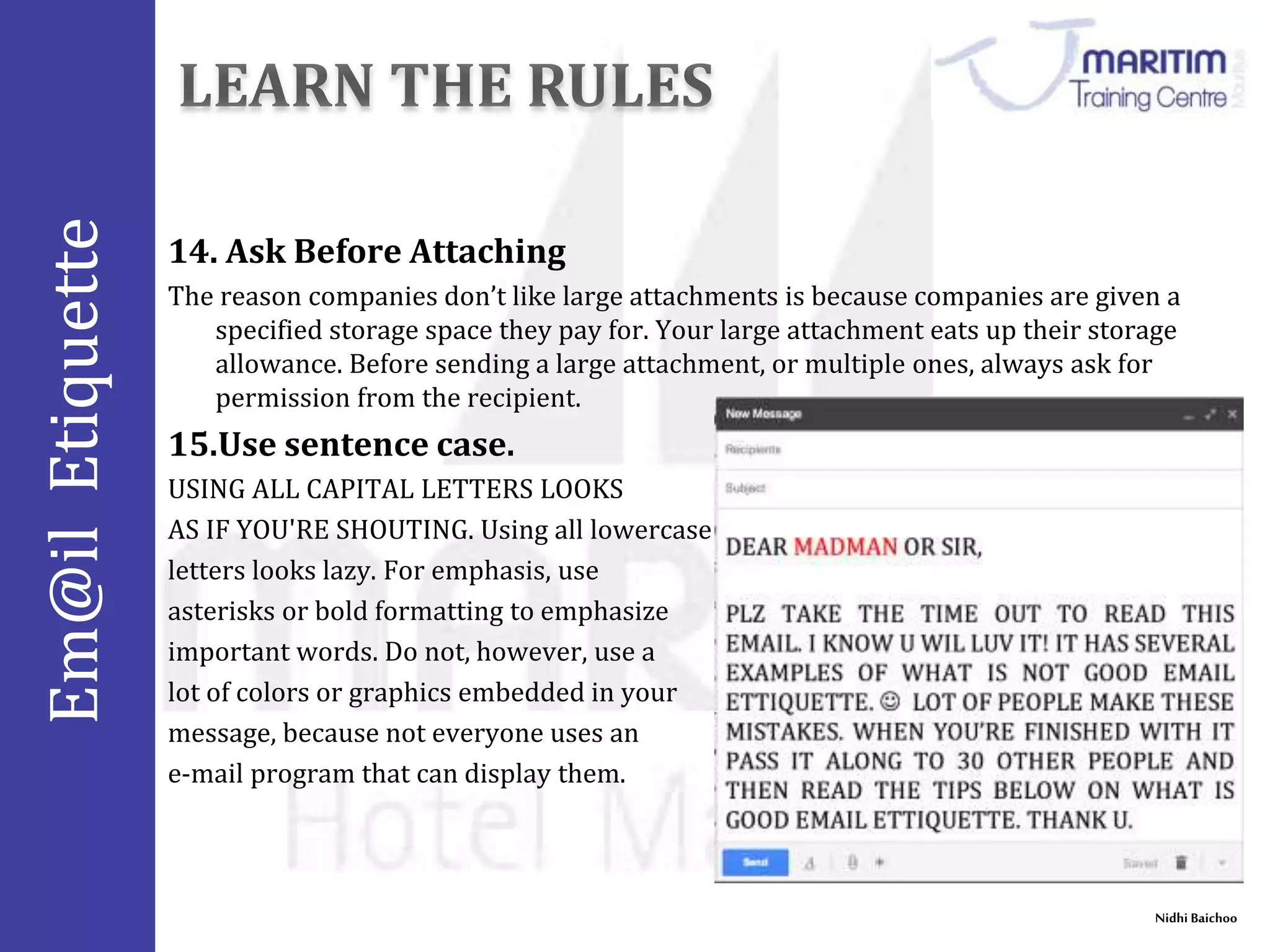 Em@il Etiquette 
14. Ask Before Attaching 
The reason companies don’t like large attachments is because companies are given a 
specified storage space they pay for. Your large attachment eats up their storage 
allowance. Before sending a large attachment, or multiple ones, always ask for 
permission from the recipient. 
Nidhi Baichoo 
15.Use sentence case. 
USING ALL CAPITAL LETTERS LOOKS 
AS IF YOU'RE SHOUTING. Using all lowercase 
letters looks lazy. For emphasis, use 
asterisks or bold formatting to emphasize 
important words. Do not, however, use a 
lot of colors or graphics embedded in your 
message, because not everyone uses an 
e-mail program that can display them. 
 