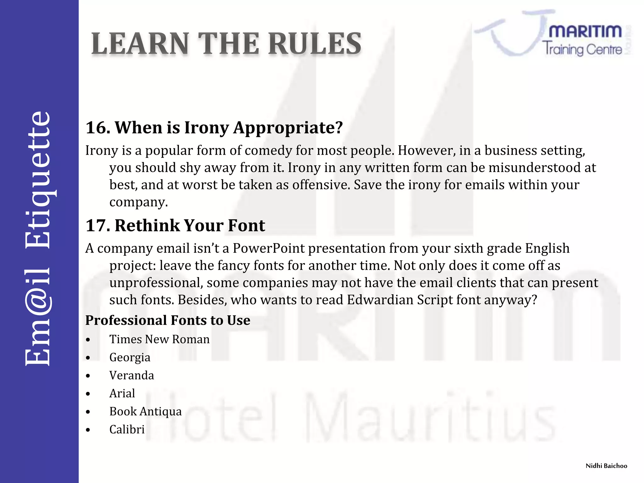 Em@il Etiquette 
Nidhi Baichoo 
16.When is Irony Appropriate? 
Irony is a popular form of comedy for most people. However, in a business setting, 
you should shy away from it. Irony in any written form can be misunderstood at 
best, and at worst be taken as offensive. Save the irony for emails within your 
company. 
17. Rethink Your Font 
A company email isn’t a PowerPoint presentation from your sixth grade English 
project: leave the fancy fonts for another time. Not only does it come off as 
unprofessional, some companies may not have the email clients that can present 
such fonts. Besides, who wants to read Edwardian Script font anyway? 
Professional Fonts to Use 
• Times New Roman 
• Georgia 
• Veranda 
• Arial 
• Book Antiqua 
• Calibri 
 