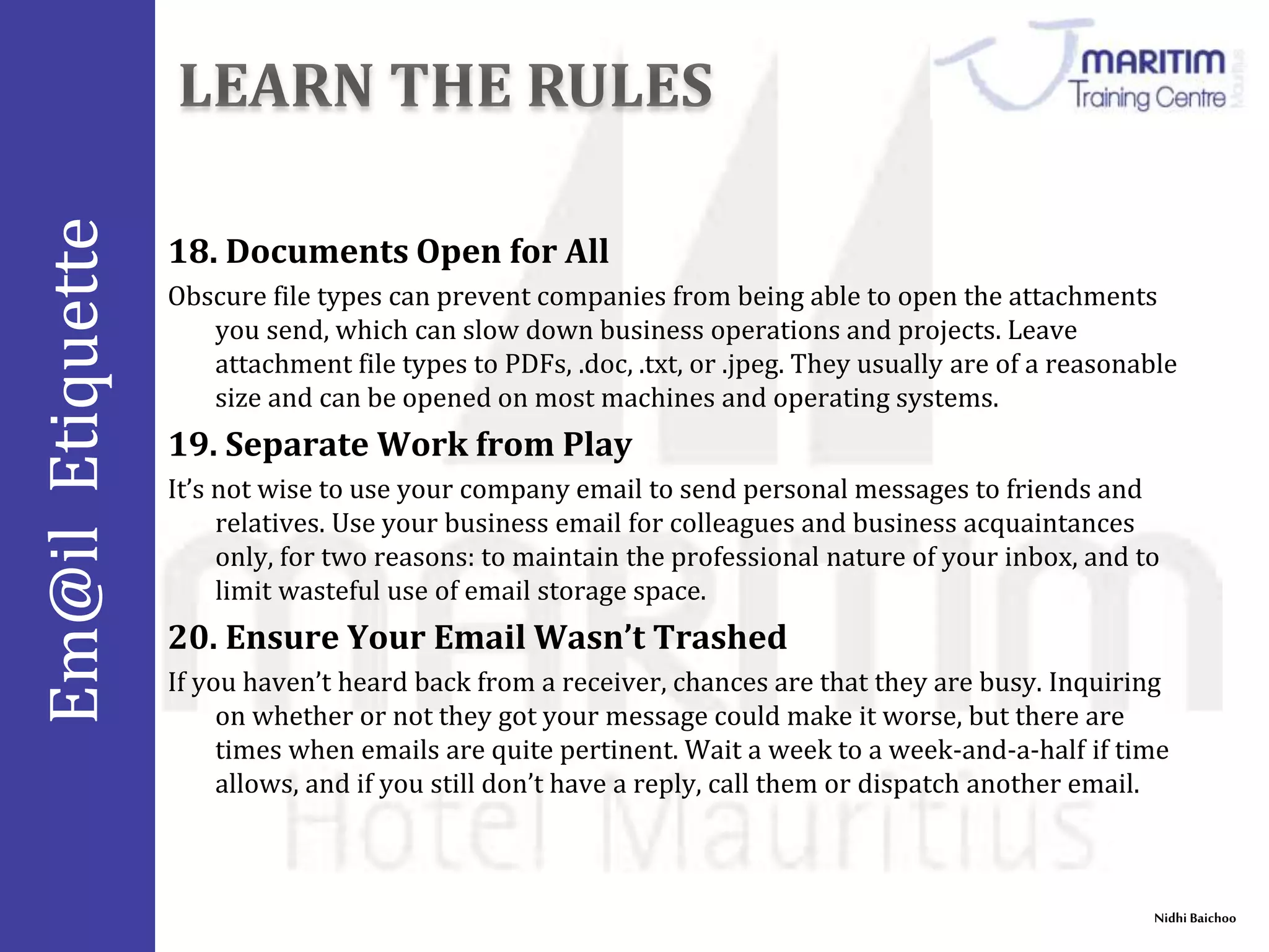 Em@il Etiquette 
18. Documents Open for All 
Obscure file types can prevent companies from being able to open the attachments 
you send, which can slow down business operations and projects. Leave 
attachment file types to PDFs, .doc, .txt, or .jpeg. They usually are of a reasonable 
size and can be opened on most machines and operating systems. 
Nidhi Baichoo 
19. Separate Work from Play 
It’s not wise to use your company email to send personal messages to friends and 
relatives. Use your business email for colleagues and business acquaintances 
only, for two reasons: to maintain the professional nature of your inbox, and to 
limit wasteful use of email storage space. 
20. Ensure Your Email Wasn’t Trashed 
If you haven’t heard back from a receiver, chances are that they are busy. Inquiring 
on whether or not they got your message could make it worse, but there are 
times when emails are quite pertinent. Wait a week to a week-and-a-half if time 
allows, and if you still don’t have a reply, call them or dispatch another email. 
 
