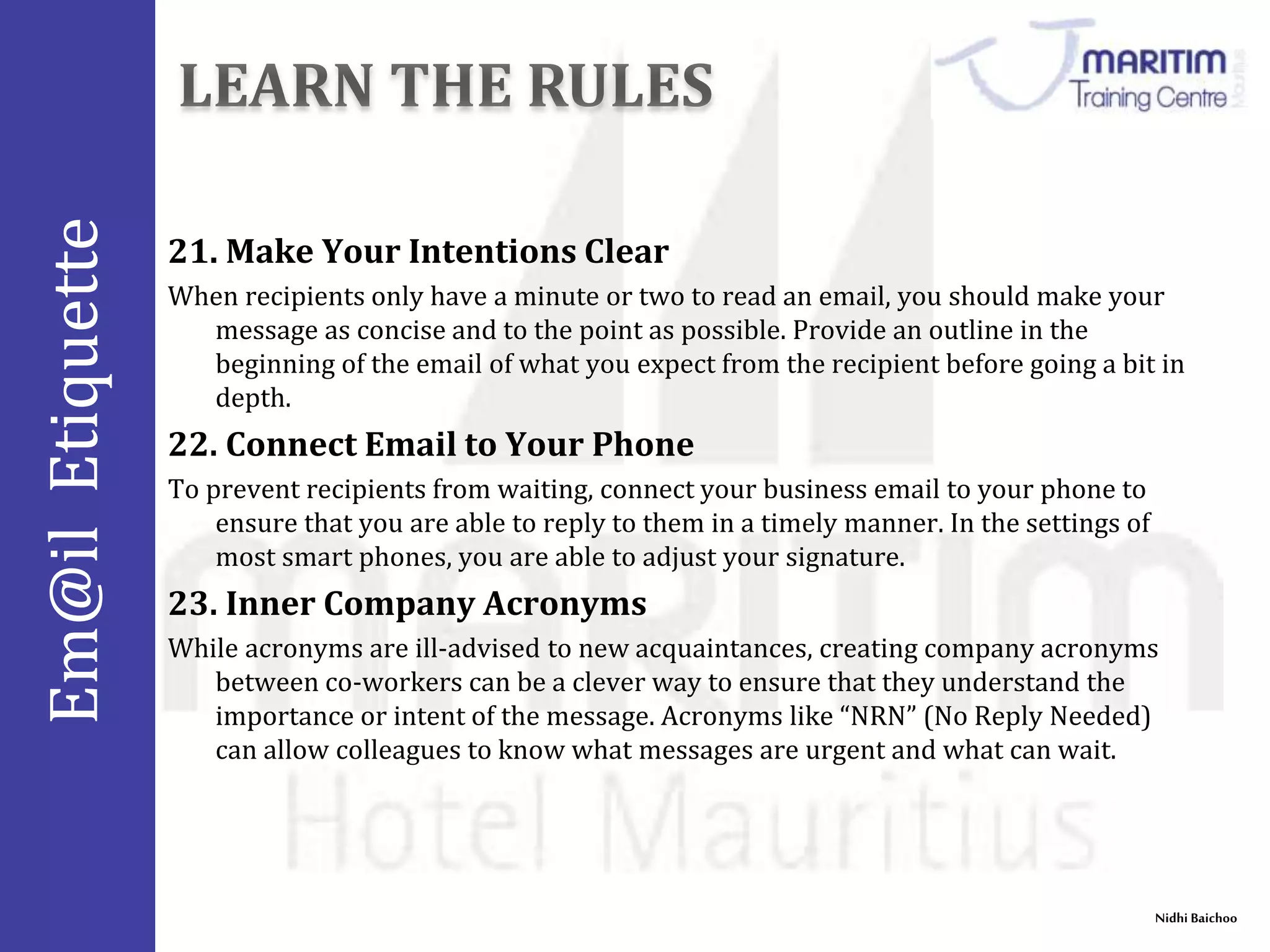 Em@il Etiquette 
21. Make Your Intentions Clear 
When recipients only have a minute or two to read an email, you should make your 
message as concise and to the point as possible. Provide an outline in the 
beginning of the email of what you expect from the recipient before going a bit in 
depth. 
Nidhi Baichoo 
22. Connect Email to Your Phone 
To prevent recipients from waiting, connect your business email to your phone to 
ensure that you are able to reply to them in a timely manner. In the settings of 
most smart phones, you are able to adjust your signature. 
23. Inner Company Acronyms 
While acronyms are ill-advised to new acquaintances, creating company acronyms 
between co-workers can be a clever way to ensure that they understand the 
importance or intent of the message. Acronyms like “NRN” (No Reply Needed) 
can allow colleagues to know what messages are urgent and what can wait. 
 