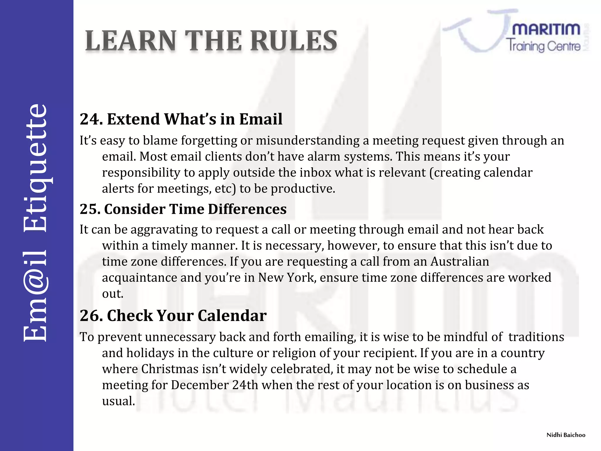 Em@il Etiquette 
24. Extend What’s in Email 
It’s easy to blame forgetting or misunderstanding a meeting request given through an 
Nidhi Baichoo 
email. Most email clients don’t have alarm systems. This means it’s your 
responsibility to apply outside the inbox what is relevant (creating calendar 
alerts for meetings, etc) to be productive. 
25. Consider Time Differences 
It can be aggravating to request a call or meeting through email and not hear back 
within a timely manner. It is necessary, however, to ensure that this isn’t due to 
time zone differences. If you are requesting a call from an Australian 
acquaintance and you’re in New York, ensure time zone differences are worked 
out. 
26. Check Your Calendar 
To prevent unnecessary back and forth emailing, it is wise to be mindful of traditions 
and holidays in the culture or religion of your recipient. If you are in a country 
where Christmas isn’t widely celebrated, it may not be wise to schedule a 
meeting for December 24th when the rest of your location is on business as 
usual. 
 