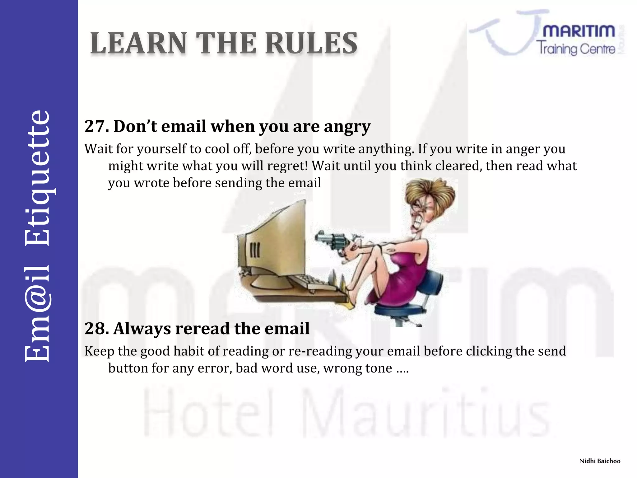 Em@il Etiquette 
Nidhi Baichoo 
27. Don’t email when you are angry 
Wait for yourself to cool off, before you write anything. If you write in anger you 
might write what you will regret! Wait until you think cleared, then read what 
you wrote before sending the email 
28. Always reread the email 
Keep the good habit of reading or re-reading your email before clicking the send 
button for any error, bad word use, wrong tone …. 
 