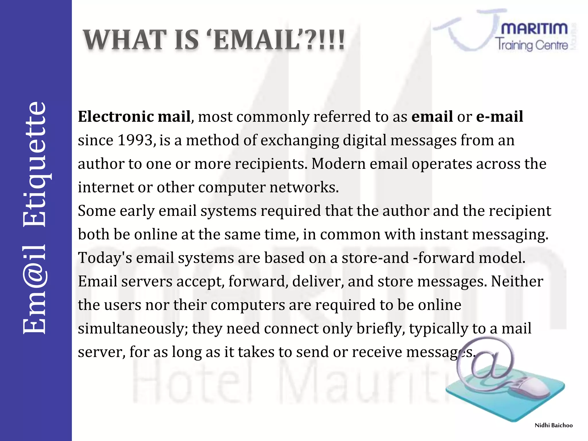 Em@il Etiquette 
Electronic mail, most commonly referred to as email or e-mail 
since 1993, is a method of exchanging digital messages from an 
author to one or more recipients. Modern email operates across the 
internet or other computer networks. 
Some early email systems required that the author and the recipient 
both be online at the same time, in common with instant messaging. 
Today's email systems are based on a store-and -forward model. 
Email servers accept, forward, deliver, and store messages. Neither 
the users nor their computers are required to be online 
simultaneously; they need connect only briefly, typically to a mail 
server, for as long as it takes to send or receive messages. 
Nidhi Baichoo 
 