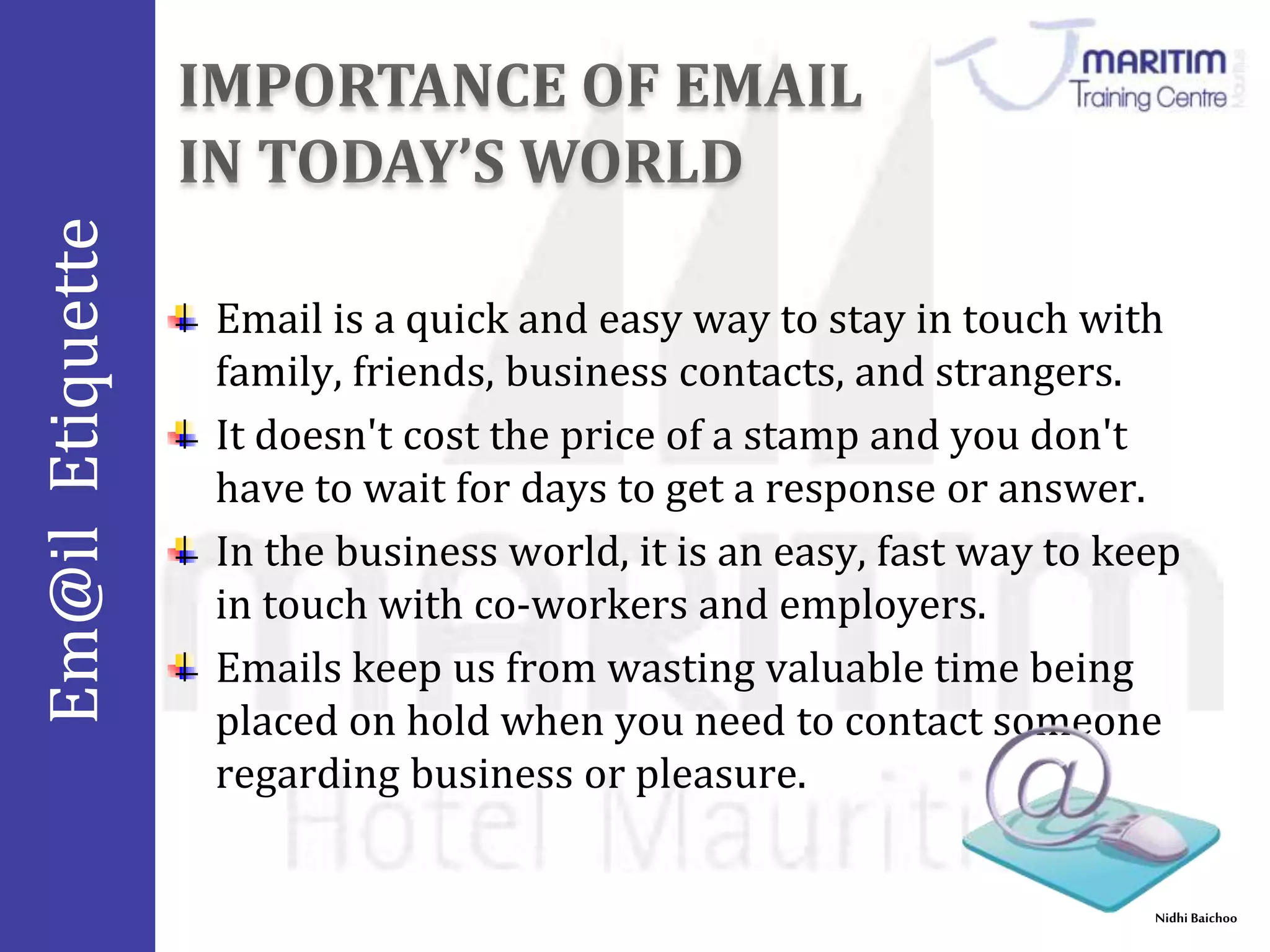 Em@il Etiquette 
Email is a quick and easy way to stay in touch with 
family, friends, business contacts, and strangers. 
It doesn't cost the price of a stamp and you don't 
have to wait for days to get a response or answer. 
In the business world, it is an easy, fast way to keep 
in touch with co-workers and employers. 
Emails keep us from wasting valuable time being 
placed on hold when you need to contact someone 
regarding business or pleasure. 
Nidhi Baichoo 
 