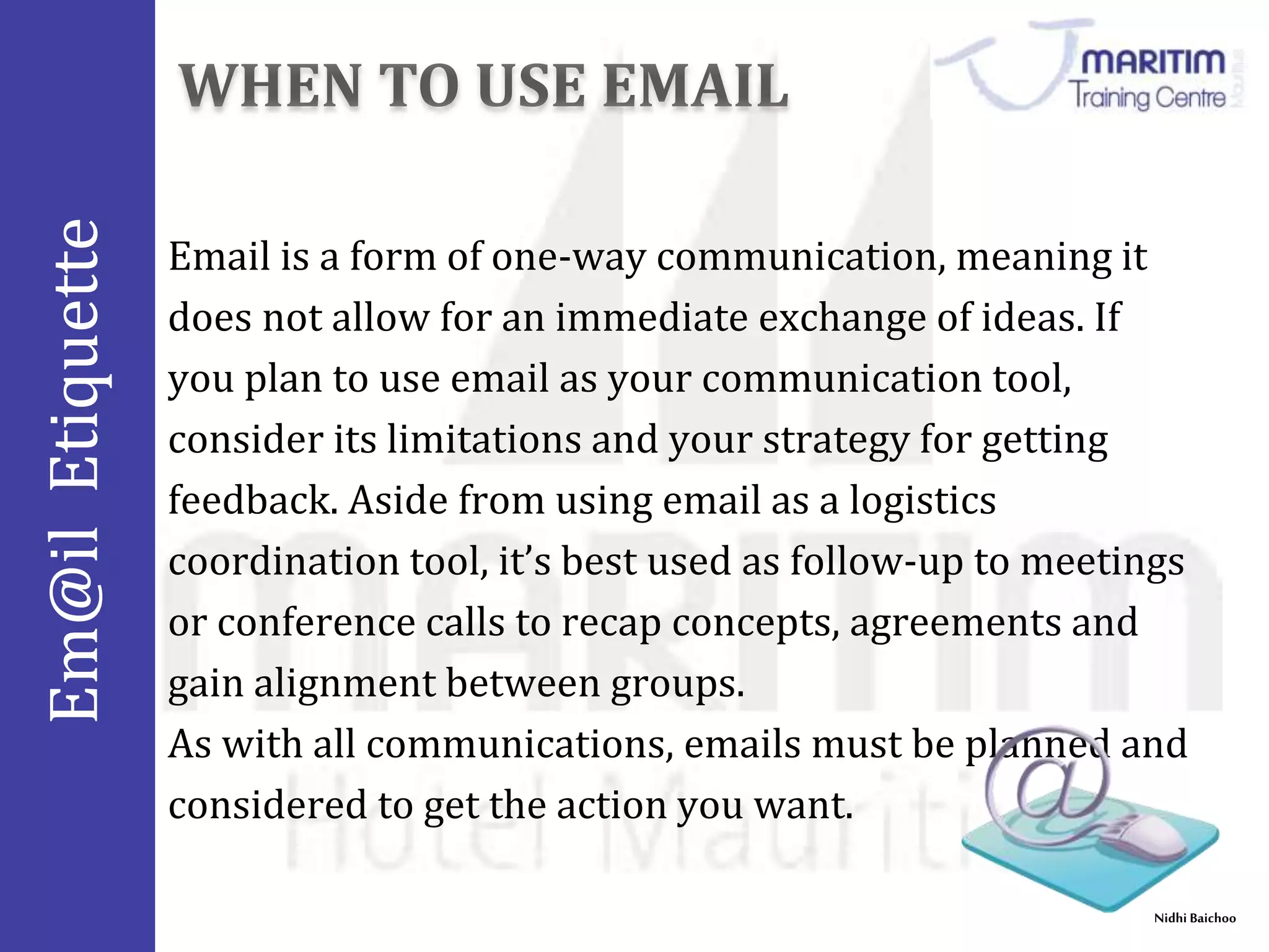 Em@il Etiquette 
Email is a form of one-way communication, meaning it 
does not allow for an immediate exchange of ideas. If 
you plan to use email as your communication tool, 
consider its limitations and your strategy for getting 
feedback. Aside from using email as a logistics 
coordination tool, it’s best used as follow-up to meetings 
or conference calls to recap concepts, agreements and 
gain alignment between groups. 
As with all communications, emails must be planned and 
considered to get the action you want. 
Nidhi Baichoo 
 