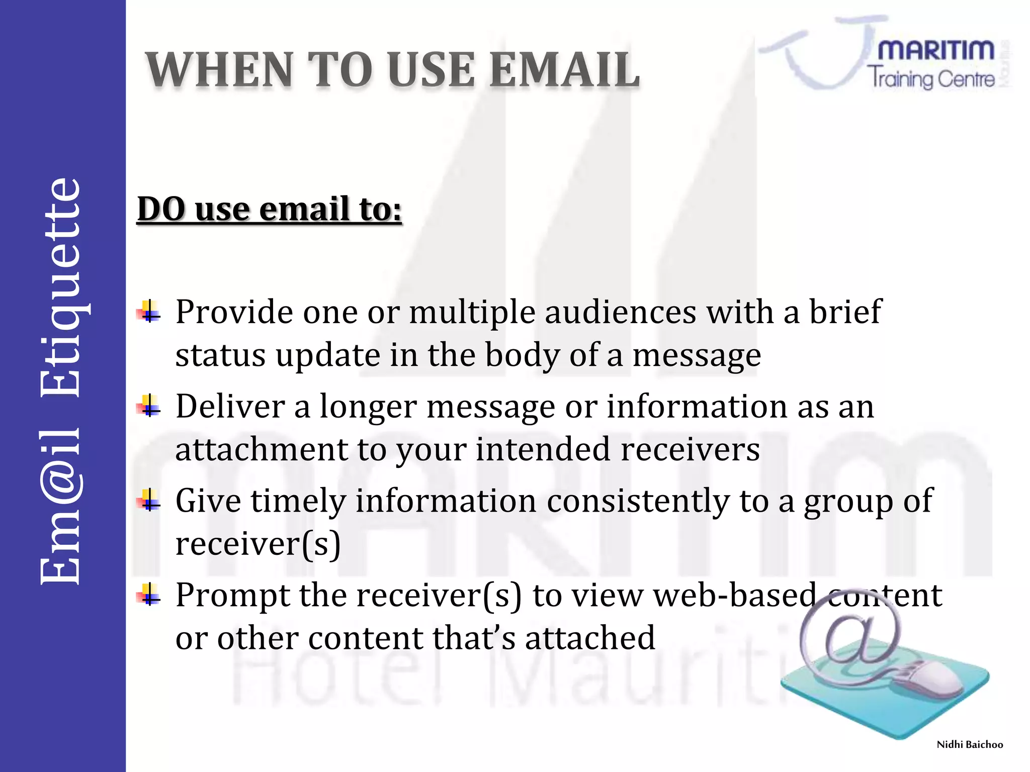 Em@il Etiquette 
Nidhi Baichoo 
DO use email to: 
Provide one or multiple audiences with a brief 
status update in the body of a message 
Deliver a longer message or information as an 
attachment to your intended receivers 
Give timely information consistently to a group of 
receiver(s) 
Prompt the receiver(s) to view web-based content 
or other content that’s attached 
 