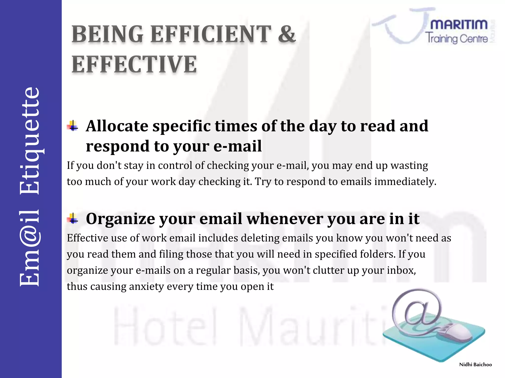 Em@il Etiquette 
Nidhi Baichoo 
Allocate specific times of the day to read and 
respond to your e-mail 
If you don't stay in control of checking your e-mail, you may end up wasting 
too much of your work day checking it. Try to respond to emails immediately. 
Organize your email whenever you are in it 
Effective use of work email includes deleting emails you know you won't need as 
you read them and filing those that you will need in specified folders. If you 
organize your e-mails on a regular basis, you won't clutter up your inbox, 
thus causing anxiety every time you open it 
 