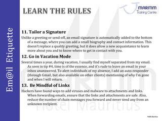 Em@il Etiquette 
11. Tailor a Signature 
Unlike a greeting or send-off, an email signature is automatically added to the bottom 
of a message, where you can add a small biography and contact information. This 
doesn’t replace a quality greeting, but it does allow a new acquaintance to learn 
more about you and to know where to get in contact with you. 
12. Go in Vacation Mode 
Several times a year, during vacation, I usually find myself separated from my email. 
As seen in tip #4, time is of the essence, and it’s rude to leave an email in your 
inbox unanswered. To alert individuals of my absence, I add an auto-responder 
(through Gmail, but also available on other clients) mentioning of why I’m gone 
and when I will return. 
Nidhi Baichoo 
13. Be Mindful of Links 
Hackers have found ways to add viruses and malware to attachments and links. 
When forwarding emails, ensure that the links and attachments are safe. Also, 
reduce the number of chain messages you forward and never send any from an 
unknown recipient. 
 