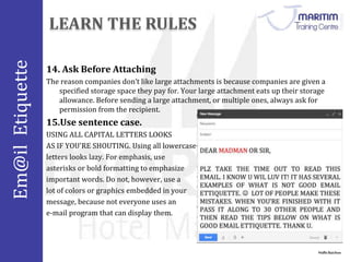 Em@il Etiquette 
14. Ask Before Attaching 
The reason companies don’t like large attachments is because companies are given a 
specified storage space they pay for. Your large attachment eats up their storage 
allowance. Before sending a large attachment, or multiple ones, always ask for 
permission from the recipient. 
Nidhi Baichoo 
15.Use sentence case. 
USING ALL CAPITAL LETTERS LOOKS 
AS IF YOU'RE SHOUTING. Using all lowercase 
letters looks lazy. For emphasis, use 
asterisks or bold formatting to emphasize 
important words. Do not, however, use a 
lot of colors or graphics embedded in your 
message, because not everyone uses an 
e-mail program that can display them. 
 