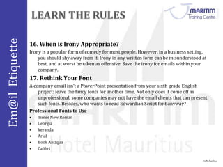 Em@il Etiquette 
Nidhi Baichoo 
16.When is Irony Appropriate? 
Irony is a popular form of comedy for most people. However, in a business setting, 
you should shy away from it. Irony in any written form can be misunderstood at 
best, and at worst be taken as offensive. Save the irony for emails within your 
company. 
17. Rethink Your Font 
A company email isn’t a PowerPoint presentation from your sixth grade English 
project: leave the fancy fonts for another time. Not only does it come off as 
unprofessional, some companies may not have the email clients that can present 
such fonts. Besides, who wants to read Edwardian Script font anyway? 
Professional Fonts to Use 
• Times New Roman 
• Georgia 
• Veranda 
• Arial 
• Book Antiqua 
• Calibri 
 