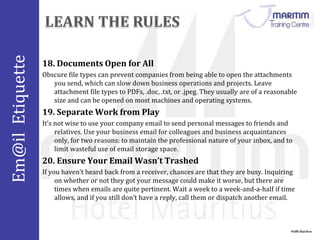 Em@il Etiquette 
18. Documents Open for All 
Obscure file types can prevent companies from being able to open the attachments 
you send, which can slow down business operations and projects. Leave 
attachment file types to PDFs, .doc, .txt, or .jpeg. They usually are of a reasonable 
size and can be opened on most machines and operating systems. 
Nidhi Baichoo 
19. Separate Work from Play 
It’s not wise to use your company email to send personal messages to friends and 
relatives. Use your business email for colleagues and business acquaintances 
only, for two reasons: to maintain the professional nature of your inbox, and to 
limit wasteful use of email storage space. 
20. Ensure Your Email Wasn’t Trashed 
If you haven’t heard back from a receiver, chances are that they are busy. Inquiring 
on whether or not they got your message could make it worse, but there are 
times when emails are quite pertinent. Wait a week to a week-and-a-half if time 
allows, and if you still don’t have a reply, call them or dispatch another email. 
 
