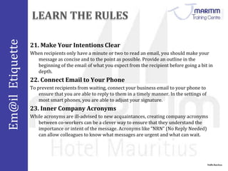 Em@il Etiquette 
21. Make Your Intentions Clear 
When recipients only have a minute or two to read an email, you should make your 
message as concise and to the point as possible. Provide an outline in the 
beginning of the email of what you expect from the recipient before going a bit in 
depth. 
Nidhi Baichoo 
22. Connect Email to Your Phone 
To prevent recipients from waiting, connect your business email to your phone to 
ensure that you are able to reply to them in a timely manner. In the settings of 
most smart phones, you are able to adjust your signature. 
23. Inner Company Acronyms 
While acronyms are ill-advised to new acquaintances, creating company acronyms 
between co-workers can be a clever way to ensure that they understand the 
importance or intent of the message. Acronyms like “NRN” (No Reply Needed) 
can allow colleagues to know what messages are urgent and what can wait. 
 
