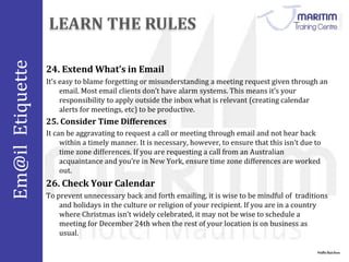 Em@il Etiquette 
24. Extend What’s in Email 
It’s easy to blame forgetting or misunderstanding a meeting request given through an 
Nidhi Baichoo 
email. Most email clients don’t have alarm systems. This means it’s your 
responsibility to apply outside the inbox what is relevant (creating calendar 
alerts for meetings, etc) to be productive. 
25. Consider Time Differences 
It can be aggravating to request a call or meeting through email and not hear back 
within a timely manner. It is necessary, however, to ensure that this isn’t due to 
time zone differences. If you are requesting a call from an Australian 
acquaintance and you’re in New York, ensure time zone differences are worked 
out. 
26. Check Your Calendar 
To prevent unnecessary back and forth emailing, it is wise to be mindful of traditions 
and holidays in the culture or religion of your recipient. If you are in a country 
where Christmas isn’t widely celebrated, it may not be wise to schedule a 
meeting for December 24th when the rest of your location is on business as 
usual. 
 