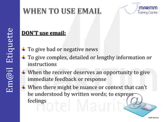 Em@il Etiquette 
Nidhi Baichoo 
DON’T use email: 
To give bad or negative news 
To give complex, detailed or lengthy information or 
instructions 
When the receiver deserves an opportunity to give 
immediate feedback or response 
When there might be nuance or context that can’t 
be understood by written words; to express 
feelings 
 