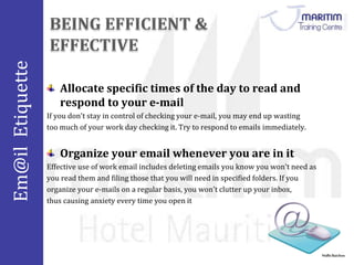Em@il Etiquette 
Nidhi Baichoo 
Allocate specific times of the day to read and 
respond to your e-mail 
If you don't stay in control of checking your e-mail, you may end up wasting 
too much of your work day checking it. Try to respond to emails immediately. 
Organize your email whenever you are in it 
Effective use of work email includes deleting emails you know you won't need as 
you read them and filing those that you will need in specified folders. If you 
organize your e-mails on a regular basis, you won't clutter up your inbox, 
thus causing anxiety every time you open it 
 
