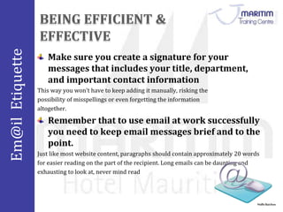Em@il Etiquette 
Nidhi Baichoo 
Make sure you create a signature for your 
messages that includes your title, department, 
and important contact information 
This way you won't have to keep adding it manually, risking the 
possibility of misspellings or even forgetting the information 
altogether. 
Remember that to use email at work successfully 
you need to keep email messages brief and to the 
point. 
Just like most website content, paragraphs should contain approximately 20 words 
for easier reading on the part of the recipient. Long emails can be daunting and 
exhausting to look at, never mind read 
 