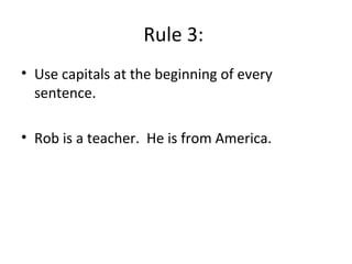 Rule 3:
• Use capitals at the beginning of every
sentence.
• Rob is a teacher. He is from America.
