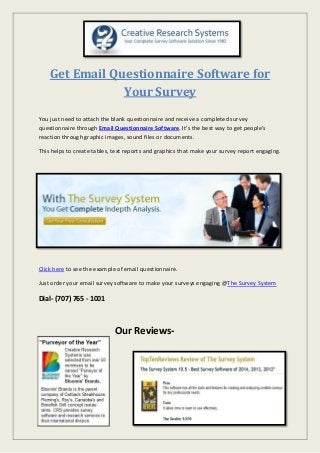 Get Email Questionnaire Software for
Your Survey
You just need to attach the blank questionnaire and receive a completed survey
questionnaire through Email Questionnaire Software. It’s the best way to get people's
reaction through graphic images, sound files or documents.
This helps to create tables, text reports and graphics that make your survey report engaging.
Click here to see the example of email questionnaire.
Just order your email survey software to make your surveys engaging @The Survey System
Dial- (707) 765 - 1001
Our Reviews-
 