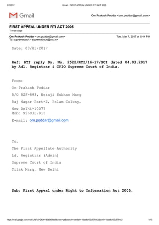 3/7/2017 Gmail ­ FIRST APPEAL UNDER RTI ACT 2005
https://mail.google.com/mail/u/0/?ui=2&ik=5635d69bd5&view=pt&search=sent&th=15aa8b102c5754c2&siml=15aa8b102c5754c2 1/10
Om Prakash Poddar <om.poddar@gmail.com>
FIRST APPEAL UNDER RTI ACT 2005 
1 message
Om Prakash Poddar <om.poddar@gmail.com> Tue, Mar 7, 2017 at 5:44 PM
To: supremecourt <supremecourt@nic.in>
Date: 08/03/2017
 
Ref:  RTI  reply  Dy.  No.  2522/RTI/16­17/SCI  dated  04.03.2017
by Adl. Registrar & CPIO Supreme Court of India.
 
From:
Om Prakash Poddar
R/O RZF­893, Netaji Subhas Marg
Raj Nagar Part­2, Palam Colony,
New Delhi­10077 
Mob: 9968337815
E­mail: om.poddar@gmail.com
 
 
To,
The First Appellate Authority
Ld. Registrar (Admin)
Supreme Court of India
Tilak Marg, New Delhi
 
 
Sub: First Appeal under Right to Information Act 2005.
 
 
 
 