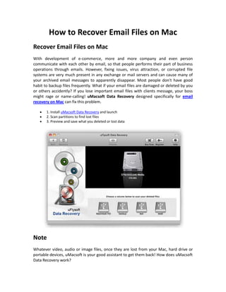 How to Recover Email Files on Mac
Recover Email Files on Mac
With development of e-commerce, more and more company and even person
communicate with each other by email, so that people performs their part of business
operations through emails. However, fixing issues, virus attraction, or corrupted file
systems are very much present in any exchange or mail servers and can cause many of
your archived email messages to apparently disappear. Most people don't have good
habit to backup files frequently. What if your email files are damaged or deleted by you
or others accidently? If you lose important email files with clients message, your boss
might rage or name-calling! uMacsoft Data Recovery designed specifically for email
recovery on Mac can fix this problem.

       1. Install uMacsoft Data Recovery and launch
       2. Scan partitions to find lost files
       3. Preview and save what you deleted or lost data




Note
Whatever video, audio or image files, once they are lost from your Mac, hard drive or
portable devices, uMacsoft is your good assistant to get them back! How does uMacsoft
Data Recovery work?
 